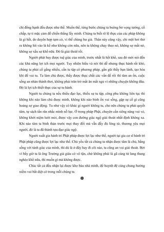 chí đồng hạnh đều được như thế. Muốn thế, từng bước chúng ta buông bỏ vọng tưởng, cố
chấp, tự ti mặc cảm để chiến thắng lấy mình. Chúng ta biết rõ lẽ thực của các pháp không
là gì hết, do duyên hợp tạm có, vì thế chúng hư giả. Thân này cũng vậy, chỉ một hơi thở
ra không hít vào là kể như không còn nữa, nên ta không chạy theo nó, không sợ mất nó,
không sợ xấu sợ khổ nữa. Đó là giải thoát rồi.
Người phát huy được tuệ giác của mình, trước nhất là hết khổ, sau đó mới nói đến
các khả năng lợi ích mọi người. Tuy nhiên hiểu và nói thì dễ nhưng thực hành rất khó,
chúng ta phải cố gắng nhiều, cần tu tập có phương pháp, gần gũi thầy bạn lành, tạo hòa
khí để vui tu. Ta làm chủ được, thấy được thực chất các vấn đề rồi thì tâm an ổn, cuộc
sống an nhàn thảnh thơi, không phải trăn trở mất ăn mất ngủ vì những chuyện không đâu.
Đó là lợi ích thiết thực của sự tu hành.
Người tu chúng ta nếu thiếu đạo lực, thiếu sự tu tập, công phu không liên tục thì
không khi nào làm chủ được mình, không khi nào bình ổn vui sống, gặp sự cố gì cũng
hoảng sợ giao động. Tu như vậy có khác gì người không tu, cho nên chúng ta phải quyết
tâm, tự sách tấn răn nhắc mình nỗ lực. Ở trong pháp Phật, chuyên cần siêng năng vui vẻ,
không khởi niệm lười mỏi, được vậy con đường giác ngộ giải thoát nhất định không xa.
Khi nào tâm ta bình thản trước mọi thay đổi mà vẫn đầy đủ lòng từ, thương yêu mọi
người, đó là ta đã thành tựu đạo giác ngộ.
Người xuất gia hành trì Phật pháp được lợi lạc như thế, người tại gia cư sĩ hành trì
Phật pháp cũng được lợi lạc như thế. Chủ yếu tất cả chúng ta nhận được tâm là chủ, hằng
sống với tánh giác của mình, thì dù là ở đây hay đi cõi nào, ta cũng an vui giải thoát. Bởi
vì bấy giờ ta là ông Trưởng giả giàu có vô tận, chứ không phải là gã cùng tử lang thang
nghèo khổ nữa, thì muốn gì mà không được.
Chúc tất cả đều nhận lại được kho báu nhà mình, để huynh đệ cùng chung hưởng
niềm vui bất diệt có trong mỗi chúng ta.
 
