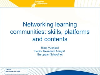 Networking learning
     communities: skills, platforms
           and contents
                        Riina Vuorikari
                   Senior Research Analyst
                     European Schoolnet




Lisbon
December 12 2008
 