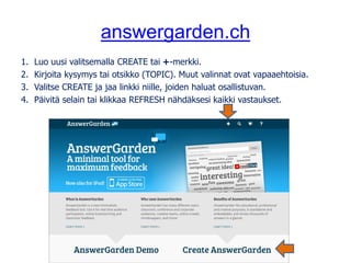 answergarden.ch
1. Luo uusi valitsemalla CREATE tai +-merkki.
2. Kirjoita kysymys tai otsikko (TOPIC). Muut valinnat ovat vapaaehtoisia.
3. Valitse CREATE ja jaa linkki niille, joiden haluat osallistuvan.
4. Päivitä selain tai klikkaa REFRESH nähdäksesi kaikki vastaukset.
 