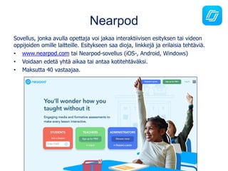 Nearpod
Sovellus, jonka avulla opettaja voi jakaa interaktiivisen esityksen tai videon
oppijoiden omille laitteille. Esitykseen saa dioja, linkkejä ja erilaisia tehtäviä.
• www.nearpod.com tai Nearpod-sovellus (iOS-, Android, Windows)
• Voidaan edetä yhtä aikaa tai antaa kotitehtäväksi.
• Maksutta 40 vastaajaa.
 