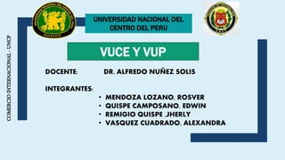 COMERCIOINTERNACIONAL-UNCP
UNIVERSIDAD NACIONAL DEL
CENTRO DEL PERU
VUCE Y VUP
DOCENTE: DR. ALFREDO NUÑEZ SOLIS
INTEGRANTES:
• MENDOZA LOZANO, ROSVER
• QUISPE CAMPOSANO, EDWIN
• REMIGIO QUISPE ,JHERLY
• VASQUEZ CUADRADO, ALEXANDRA
 