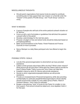 MISCELLANEOUS THOUGHTS:
Should parish organizations that receive funds be asked to contribute
something also to help support their own mission or is that fall under the
"mission" of the parish (“Pro-life Group,” and “Youth Group” comes to
mind).
WHAT IS NEEDED:
A group of people who will look at the entire pastoral outreach situation at
St. Monica,
Come up with a set of principles or guidelines that will direct the pastoral
outreach effort of the parish.
Develop a plan/strategy for the next two years.
Propose a budget on how and where funds should be disbursed based on
principles/guidelines.
Make recommendations to the Pastor, Parish Pastoral and Finance
Councils on how to proceed.
Nancy Stemper is a daily Mass participant who has offered to begin this
effort.
POSSIBLE STEPS / GOALS:
List all of the persons/organization to whom/which we have provided
assistance.
Collect a brief synopsis about them (Who are they? What is their mission?
What amount did we give them? What were the criteria used to provide for
them?) Diane Pealer, Cathy Levine and Terry Carey can help here.
Establish criteria by which St. Monica will provide assistance.
Decide to which organizations/people/initiatives we will provide
assistance.
Provide an increased level of financial transparency while also providing
confidentiality for particular people/families/organizations whose identity
should not be known outside of a very select group (Pastor, Head of
Outreach Mission, Terry Carey for example)
Budget a discretionary "pool" of funds for the Pastor for smaller or one-
time support. Pool amount should be stated and, once depleted, that's it
for that year.
 