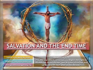 SALVATION AND THE END TIME
Lesson 4 for April 28, 2018
Adapted From www.fustero.es
www.gmahktanjungpinang.org
Revelation 3:21
“To the one who is victorious, I will give the right to
sit with me on my throne, just as I was victorious and
sat down with my Father on his throne.”
 