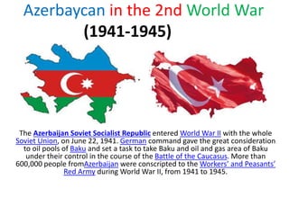 Azerbaycan in the 2nd World War
(1941-1945)
The Azerbaijan Soviet Socialist Republic entered World War II with the whole
Soviet Union, on June 22, 1941. German command gave the great consideration
to oil pools of Baku and set a task to take Baku and oil and gas area of Baku
under their control in the course of the Battle of the Caucasus. More than
600,000 people fromAzerbaijan were conscripted to the Workers’ and Peasants’
Red Army during World War II, from 1941 to 1945.
 
