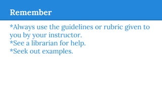Remember
*Always use the guidelines or rubric given to
you by your instructor.
*See a librarian for help.
*Seek out examples.
 