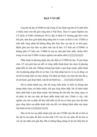 1
ĐẶT VẤN ĐỀ
Ung thư dạ dày (UTDD) là một trong số các bệnh ung thư (UT) phổ biến
ở nhiều nước trên thế giới cũng như ở Việt Nam. Theo Cơ quan Nghiên cứu
UT Quốc tế IARC (Globocan 2012), đây là bệnh UT thường gặp thứ 6 trên
thế giới, tính theo giới bệnh đứng hàng thứ 4 ở nam và thứ 6 ở nữ. UTDD có
tính chất vùng, phân bố không đồng đều theo khu vực địa lý và thời gian.
Bệnh gồm hai loại theo sự phát sinh của tế bào: UT biểu mô (UTBM) và
không phải UT biểu mô. UTBM là loại ác tính phổ biến nhất, chiếm 90%
trong số các loại UTDD và được nghiên cứu nhiều nhất [1],[2],[3],[4],[5].
Phẫu thuật là phương pháp chủ yếu điều trị UTBM dạ dày. Ở giai đoạn
sớm, UT còn giới hạn tại chỗ và vùng, phẫu thuật được lựa chọn là phương
pháp điều trị triệt căn. Những trường hợp bệnh ở giai đoạn muộn, phẫu thuật
vẫn là phương pháp điều trị cơ bản. Các biện pháp hoá trị và xạ trị đóng vai
trò bổ trợ hoặc điều trị triệu chứng. Chỉ định tuỳ thuộc vào mức độ xâm lấn u,
di căn hạch, giai đoạn bệnh, xếp độ mô bệnh học … [1],[5],[6],[7],[8],[9].
Đã có nhiều thành tựu, tiến bộ trong chẩn đoán và điều trị nhưng tiên
lượng bệnh chưa cải thiện nhiều, kết quả sống thêm thấp. Đa số bệnh nhân
được phát hiện ở giai đoạn muộn, tổn thương đã xâm lấn, lan rộng, nguy cơ
tái phát, di căn cao mặc dù được phẫu thuật triệt căn. Chính vì vậy, việc
nghiên cứu tìm ra phác đồ hóa chất điều trị bổ trợ có hiệu quả, kéo dài thời
gian sống thêm sau phẫu thuật triệt căn đối với những bệnh nhân này được
tiến hành từ lâu [1],[5],[6],[7],[10].
Hóa trị bổ trợ sau phẫu thuật triệt căn cho UTDD xâm lấn đã có lịch sử
lâu dài từ các phác đồ điều trị đơn chất 5-FU cho tới các phác đồ đa hóa trị
với các tác nhân mới gần đây. Đã có những bằng chứng rõ rệt cho thấy hóa trị
 