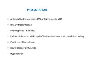 PRESENTATION
‡ Antenatal hydronephrosis -15% of ANH is due to VUR
‡ Urinary tract infection
‡ Pyelonephritis- in infants
‡ Incidental detected VUR - Hydro/ hydroureteronephrosis, small sized kidney
‡ Cystitis- in older children
‡ Bowel bladder dysfunction
‡ Hypertension
 
