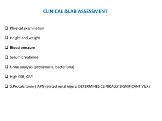  Physical examination
 Height and weight
 Blood pressure
 Serum Creatinine
 Urine analysis (protienuria, bacteriuria)
 High ESR, CRP
 S.Procalcitonin ( APN related renal injury, DETERMINES CLINICALLY SIGNIFICANT VUR)
CLINICAL &LAB ASSESSMENT
 
