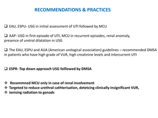  EAU, ESPU- USG in initial assessment of UTI followed by MCU
 AAP- USG in first episode of UTI, MCU in recurrent episodes, renal anomaly,
presence of uretral dilatation in USG
 The EAU, ESPU and AUA (American urological association) guidelines – recommended DMSA
in patients who have high grade of VUR, high creatinine levels and intercurrent UTI
 ESPR- Top down approach USG folllowed by DMSA
 Recommned MCU only in case of renal involvement
 Targeted to reduce urethral cathterisation, detetcing clinically insignificant VUR,
 ionising radiation to gonads
RECOMMENDATIONS & PRACTICES
 