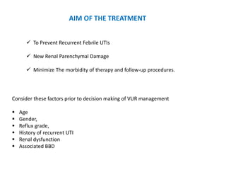 AIM OF THE TREATMENT
 To Prevent Recurrent Febrile UTIs
 New Renal Parenchymal Damage
 Minimize The morbidity of therapy and follow-up procedures.
Consider these factors prior to decision making of VUR management
 Age
 Gender,
 Reflux grade,
 History of recurrent UTI
 Renal dysfunction
 Associated BBD
 
