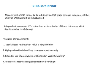 Principles of management:
1. Spontaneous resolution of reflux is very common
2. High-grade reflux is less likely to resolve spontaneously
3. Extended use of prophylactic antibiotics & “ Watchful waiting”
4. The success rate with surgical correction is very high
Management of VUR cannot be based simply on VUR grade or broad statements of the
utility of CAP, but must be individualized
It is prudent to consider UTIs not only as acute episodes of illness but also as a first
step to possible renal damage
STRATEGY IN VUR
 