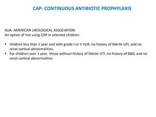 AUA- AMERICAN UROLOGICAL ASSOCIATION
An option of not using CAP in selected children-
 children less than 1 year and with grade I or II VUR, no history of febrile UTI, and no
renal cortical abnormalities.
 For children over 1 year, those without history of febrile UTI, no history of BBD, and no
renal cortical abnormalities
CAP- CONTINUOUS ANTIBIOTIC PROPHYLAXIS
 
