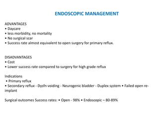 ENDOSCOPIC MANAGEMENT
ADVANTAGES
• Daycare
• less morbidity, no mortality
• No surgical scar
• Success rate almost equivalent to open surgery for primary reflux.
DISADVANTAGES
• Cost
• Lower success rate compared to surgery for high grade reflux
Indications
• Primary reflux
• Secondary reflux - Dysfn voiding - Neurogenic bladder - Duplex system • Failed open re-
implant
Surgical outcomes Success rates: • Open - 98% • Endoscopic – 80-89%
 