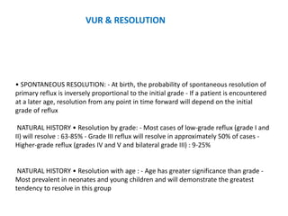 • SPONTANEOUS RESOLUTION: - At birth, the probability of spontaneous resolution of
primary reflux is inversely proportional to the initial grade - If a patient is encountered
at a later age, resolution from any point in time forward will depend on the initial
grade of reflux
NATURAL HISTORY • Resolution by grade: - Most cases of low-grade reflux (grade I and
II) will resolve : 63-85% - Grade III reflux will resolve in approximately 50% of cases -
Higher-grade reflux (grades IV and V and bilateral grade III) : 9-25%
NATURAL HISTORY • Resolution with age : - Age has greater significance than grade -
Most prevalent in neonates and young children and will demonstrate the greatest
tendency to resolve in this group
VUR & RESOLUTION
 