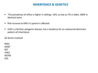  The prevalence of reflux is higher in siblings -32%, as low as 7% in older, 100% in
identical twins
 Risk increase to 69% if a parent is affected
 VUR is a familial, polygenic disease, has a tendency for an autosomal dominant
pattern of inheritance
 Genes involved
PAX2
GDNF
RET
UPK3
AGTR2
ACE
INHERITANCE & GENETICS
 
