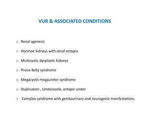 VUR & ASSOCIATED CONDITIONS
o Renal agenesis
o Horshoe kidneys with renal ectopia
o Multicystic dysplastic kidneys
o Prune Belly syndrome
o Megacystis megaureter syndrome
o Duplication , Ureterocele, ectopic ureter
o Complex syndrome with genitourinary and neurogenic manifestations
 