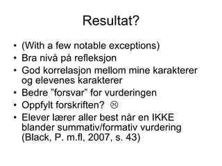 Resultat? (With a few notable exceptions) Bra nivå på refleksjon God korrelasjon mellom mine karakterer og elevenes karakterer Bedre ”forsvar” for vurderingen Oppfylt forskriften?   Elever lærer aller best når en IKKE blander summativ/formativ vurdering (Black, P. m.fl, 2007, s. 43) 