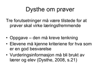 Dysthe om prøver Tre forutsetninger må være tilstede for at prøver skal virke læringsfremmende Oppgave – den må kreve tenkning Elevene må kjenne kriteriene for hva som er en god besvarelse Vurderingsinformasjon må bli brukt av lærer og elev (Dysthe, 2008, s.21) 