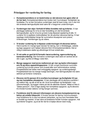 Prinsipper for vurdering for læring

•   Kompetansemålene er en beskrivelse av det elevene kan gjøre etter at
    de har lært. Kompetansemålene kan brytes ned i kunnskaper, ferdigheter og
    forståelse. For at den formative vurderingen skal bli best mulig, må vi vite hva
    det ønskede læringsutbyttet skal være før vi begynner undervisningen.

•   Vurderingen bør skje i forhold til felles forståtte mål og kriterier. Vi bør
    planlegge baklengs for å ha en klar forestilling om det forventede
    læringsutbyttet, og for å kunne gi best mulig tilpasset opplæring til alle. Vi
    vurderer for å oppklare misforståelser før de påvirker elevenes læring. Vi bør
    oppdage misforståelser lenge før summative situasjoner som prøver,
    innleveringer, fremføringer og så videre.

•   Vi bruker vurdering for å tilpasse undervisningen til elevenes behov.
    Ved å samle inn mange typer beviser for læring, kan vi tilrettelegge, veilede
    og lage oppgaver som hjelper elevene frem til kompetansemålene. Det er
    viktig å balansere støtte og utfordringer til hver enkelt elev.

•   Vi må sette av god tid til formativ lærervurdering, egenvurdering og
    kameratvurdering. Den formative vurderingen skal være en sentral del av
    det vi gjør, og ikke et tillegg i siste liten.

•   Mange oppgaver med jevne mellomrom gir mer og bedre informasjon
    enn få og store oppsamlingsprøver. Vi bør unngå overdreven summativ
    vurdering og å bruke prøver som trussel eller som administrative verktøy.
    Prosjektarbeid bør ledes med omhyggelig oppgave- og vurderingsdesign.
    Prosjektarbeid kan ha mange mulige løsninger, men læringsutbyttet må være
    definert på forhånd i kriteriene.

•   Elevene må få sjansen til å overføre kunnskaper og ferdigheter til nye
    og mer komplekse situasjoner. Vi bør planlegge slik at elevene overfører i
    og mellom fag, og slik at de tar de i bruk kunnskaper og ferdigheter i nye
    sammenhenger, og bygger videre på det de allerede mestrer. Målet er ikke å
    ”dekke pensum”, men å lage stadig mer komplekse oppgaver, og få elevene
    til å forstå hvordan delene i et fag henger sammen.

•   Foreldrene skal få relevant informasjon om elevens kompetansenivå og
    behov på avtalte tidspunkt. Vi bruker beviser for læring i kommunikasjon
    med foreldrene for å vise hva eleven behersker, og hva som fremdeles ikke
    er forstått og mestret. Vi bør sikre at foreldrene forstår hvordan oppgaver, mål
    og kriterier fungerer, og at de får råd for å hjelpe eleven best mulig.
 