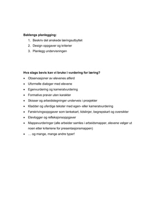 Baklengs planlegging:
    1. Beskriv det ønskede læringsutbyttet
    2. Design oppgaver og kriterier
    3. Planlegg undervisningen




Hva slags bevis kan vi bruke i vurdering for læring?
•   Observasjoner av elevenes atferd
•   Uformelle dialoger med elevene
•   Egenvurdering og kameratvurdering
•   Formative prøver uten karakter
•   Skisser og arbeidstegninger underveis i prosjekter
•   Kladder og uferdige tekster med egen- eller kameratvurdering
•   Førskrivingsoppgaver som tankekart, tidslinjer, begrepskart og oversikter
•   Elevlogger og refleksjonsoppgaver
•   Mappevurderinger (alle arbeider samles i arbeidsmapper, elevene velger ut
    noen etter kriteriene for presentasjonsmappen)
•   … og mange, mange andre typer!
 