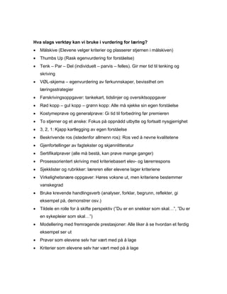 Hva slags verktøy kan vi bruke i vurdering for læring?
•   Målskive (Elevene velger kriterier og plasserer stjernen i målskiven)
•   Thumbs Up (Rask egenvurdering for forståelse)
•   Tenk – Par – Del (individuelt – parvis – felles). Gir mer tid til tenking og
    skriving
•   VØL-skjema – egenvurdering av førkunnskaper, bevissthet om
    læringsstrategier
•   Førskrivingsoppgaver: tankekart, tidslinjer og oversiktsoppgaver
•   Rød kopp – gul kopp – grønn kopp: Alle må sjekke sin egen forståelse
•   Kostymeprøve og generalprøve: Gi tid til forbedring før premieren
•   To stjerner og et ønske: Fokus på oppnådd utbytte og fortsatt nysgjerrighet
•   3, 2, 1: Kjapp kartlegging av egen forståelse
•   Beskrivende ros (istedenfor allmenn ros): Ros ved å nevne kvalitetene
•   Gjenfortellinger av fagtekster og skjønnlitteratur
•   Sertifikatprøver (alle må bestå, kan prøve mange ganger)
•   Prosessorientert skriving med kriteriebasert elev- og lærerrespons
•   Sjekklister og rubrikker: læreren eller elevene lager kriteriene
•   Virkelighetsnære oppgaver: Høres voksne ut, men kriteriene bestemmer
    vanskegrad
•   Bruke krevende handlingsverb (analyser, forklar, begrunn, reflekter, gi
    eksempel på, demonstrer osv.)
•   Tildele en rolle for å skifte perspektiv (”Du er en snekker som skal…”, ”Du er
    en sykepleier som skal…”)
•   Modellering med fremragende prestasjoner: Alle liker å se hvordan et ferdig
    eksempel ser ut
•   Prøver som elevene selv har vært med på å lage
•   Kriterier som elevene selv har vært med på å lage
 