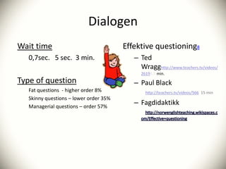 Dialogen
Wait time                               Effektive questioning8
   0,7sec. 5 sec. 3 min.                   – Ted
                                             Wragg
                                                3,5 min.
Type of question                           – Paul Black
   Fat questions - higher order 8%
   Skinny questions – lower order 35%
   Managerial questions – order 57%
                                           – Fagdidaktikk
 