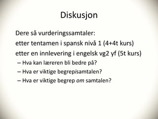 Diskusjon
Dere så vurderingssamtaler:
etter tentamen i spansk nivå 1 (4+4t kurs)
etter en innlevering i engelsk vg2 yf (5t kurs)
– Hva kan læreren bli bedre på?
– Hva er viktige begrepisamtalen?
– Hva er viktige begrep om samtalen?
 