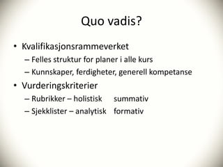 Quo vadis?
• Kvalifikasjonsrammeverket
  – Felles struktur for planer i alle kurs
  – Kunnskaper, ferdigheter, generell kompetanse
• Vurderingskriterier
  – Rubrikker – holistisk summativ
  – Sjekklister – analytisk formativ
 