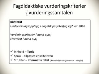 Fagdidaktiske vurderingskriterier
       i vurderingssamtalen
Kontekst
Undervisningsopplegg i engelsk på yrkesfag vg2 vår 2010

Vurderingskriterier ( hand outs)
Elevtekst ( hand out)


 Innhold – Tools
 Språk – tilpasset enkelteleven
 Struktur – informativ tekst ( knowledgetransformation ; Weigle)
 