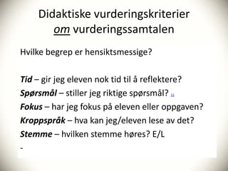Didaktiske vurderingskriterier
       om vurderingssamtalen
Hvilke begrep er hensiktsmessige?

Tid – gir jeg eleven nok tid til å reflektere?
Spørsmål – stiller jeg riktige spørsmål?
                                      11


Fokus – har jeg fokus på eleven eller oppgaven?
Kroppspråk – hva kan jeg/eleven lese av det?
Stemme – hvilken stemme høres? E/L
-
 