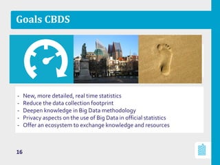 Goals CBDS
- New, more detailed, real time statistics
- Reduce the data collection footprint
- Deepen knowledge in Big Data methodology
- Privacy aspects on the use of Big Data in official statistics
- Offer an ecosystem to exchange knowledge and resources
16
 