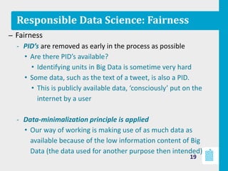 Responsible Data Science: Fairness
– Fairness
‐ PID’s are removed as early in the process as possible
• Are there PID’s available?
• Identifying units in Big Data is sometime very hard
• Some data, such as the text of a tweet, is also a PID.
• This is publicly available data, ‘consciously’ put on the
internet by a user
‐ Data-minimalization principle is applied
• Our way of working is making use of as much data as
available because of the low information content of Big
Data (the data used for another purpose then intended)
19
 