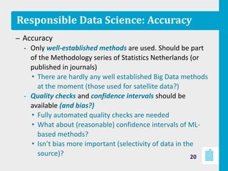 Responsible Data Science: Accuracy
– Accuracy
‐ Only well-established methods are used. Should be part
of the Methodology series of Statistics Netherlands (or
published in journals)
• There are hardly any well established Big Data methods
at the moment (those used for satellite data?)
‐ Quality checks and confidence intervals should be
available (and bias?)
• Fully automated quality checks are needed
• What about (reasonable) confidence intervals of ML-
based methods?
• Isn’t bias more important (selectivity of data in the
source)? 20
 