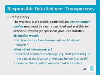 Responsible Data Science: Transparency
– Transparency
‐ The way data is processed, combined and the estimation
models used must be clearly described and available for
everyone involved (no ‘personal’ produced statistics).
‐ Estimation models
• No black boxes, How transparent are ML-based
models?
‐ What about new processes?
• New kind of processes emerge, e.g. start processing of
the data at the location of the data holder (not at SN)
• Example: Traffic index based on road sensor data
22
 