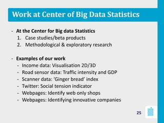 Work at Center of Big Data Statistics
- At the Center for Big data Statistics
1. Case studies/beta products
2. Methodological & exploratory research
- Examples of our work
‐ Income data: Visualisation 2D/3D
‐ Road sensor data: Traffic intensity and GDP
‐ Scanner data: ‘Ginger bread’ index
‐ Twitter: Social tension indicator
‐ Webpages: Identify web only shops
‐ Webpages: Identifying innovative companies
25
 