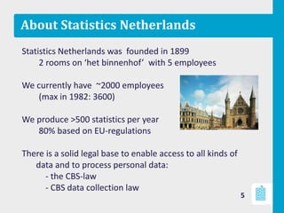 About Statistics Netherlands
Statistics Netherlands was founded in 1899
2 rooms on ‘het binnenhof’ with 5 employees
We currently have ~2000 employees
(max in 1982: 3600)
We produce >500 statistics per year
80% based on EU-regulations
There is a solid legal base to enable access to all kinds of
data and to process personal data:
- the CBS-law
- CBS data collection law
5
 