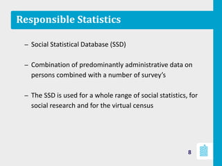 Responsible Statistics
– Social Statistical Database (SSD)
– Combination of predominantly administrative data on
persons combined with a number of survey’s
– The SSD is used for a whole range of social statistics, for
social research and for the virtual census
8
 