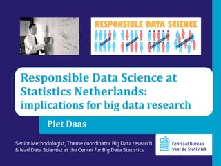 Responsible Data Science at
Statistics Netherlands:
implications for big data research
Piet Daas
Senior Methodologist,Theme coordinator Big Data research
& lead Data Scientist at the Center for Big Data Statistics
 