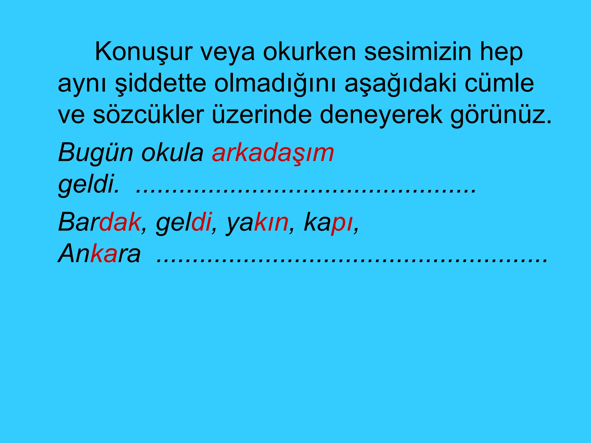Konuşur veya okurken sesimizin hep aynı şiddette olmadığını aşağıdaki cümle ve sözcükler üzerinde deneyerek görünüz. Bugün okula  arkadaşım  geldi.  ............................................... Bar dak , gel di , ya kın , ka pı , An ka ra  ...................................................... 