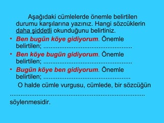   Aşağıdaki cümlelerde önemle belirtilen durumu karşılarına yazınız. Hangi sözcüklerin  daha şiddetli  okunduğunu belirtiniz. Ben bugün köye gidiyorum .  Önemle belirtilen; .................................................. Ben köye bugün gidiyorum .  Önemle belirtilen; .................................................. Bugün köye ben gidiyorum .  Önemle belirtilen; .................................................    O halde cümle vurgusu, cümlede, bir sözcüğün ............................................................................ söylenmesidir. 