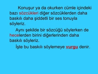 Konuşur ya da okurken cümle içindeki bazı  sözcükleri  diğer sözcüklerden daha baskılı daha şiddetli bir ses tonuyla söyleriz. Aynı şekilde bir sözcüğü söylerken de  hece lerden birini diğerlerinden daha baskılı söyleriz.  İşte bu baskılı söylemeye  vurgu  denir. 