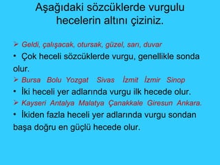 Aşağıdaki sözcüklerde vurgulu hecelerin altını çiziniz. Geldi, çalışacak, otursak, güzel, sarı, duvar Çok heceli sözcüklerde vurgu, genellikle sonda olur . Bursa  Bolu  Yozgat  Sivas  İzmit  İzmir  Sinop İki heceli yer adlarında vurgu ilk hecede olur. Kayseri  Antalya  Malatya  Çanakkale  Giresun  Ankara.   İkiden fazla heceli yer adlarında vurgu sondan  başa doğru en güçlü hecede olur. 