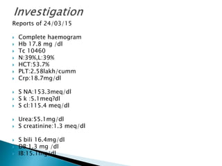 Reports of 24/03/15
 Complete haemogram
 Hb 17.8 mg /dl
 Tc 10460
 N:39%,L:39%
 HCT:53.7%
 PLT:2.58lakh/cumm
 Crp:18.7mg/dl
 S NA:153.3meq/dl
 S k :5.1meq?dl
 S cl:115.4 meq/dl
 Urea:55.1mg/dl
 S creatinine:1.3 meq/dl
 S bili 16.4mg/dl
 DB:1.3 mg /dl
 IB:15.1mg/dl
 