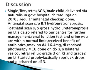  Single/live/term/AGA/male child delivered via
naturalis in govt hospital chitradurga on
20/03.regular antenatal checkup done.
Antenatal scan s/o B/l hydrouretroneprosis.
Postnatal scan s/o gross hydro ureteroneprosis
on Lt side,so refered to our centre for further
management.renal function test and urine w/u
are within normal limit,received benefit of
antibiotics,tmax on d4 16.4mg/dl received
photherapy.MCU done on d5 s/o Bilateral
vesicouretral reflux grade 3 on Rt and grade2
on Lt.Started prophylactically sporidex drops
and dischared on d13.
 