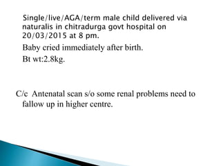Single/live/AGA/term male child delivered via
naturalis in chitradurga govt hospital on
20/03/2015 at 8 pm.
Baby cried immediately after birth.
Bt wt:2.8kg.
C/c Antenatal scan s/o some renal problems need to
fallow up in higher centre.
 