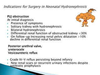 PUJ obstruction
At initial diagnosis
 Presence of symptoms
 Solitary kidney with hydronephrosis
 Bilateral hydronephrosis
 Differential renal function of obstructed kidney <30%
 On follow-up Increasing renal pelvic dilatation >10%
decline in differential renal function
Posterior urethral valve,
ureterocele
Vesicoureteric reflux
 Grade IV-V reflux persisting beyond infancy
 New renal scars or recurrent urinary infections despite
antibiotic prophylaxis
 