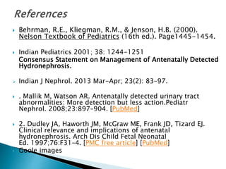  Behrman, R.E., Kliegman, R.M., & Jenson, H.B. (2000).
Nelson Textbook of Pediatrics (16th ed.). Page1445-1454.
 Indian Pediatrics 2001; 38: 1244-1251
Consensus Statement on Management of Antenatally Detected
Hydronephrosis.
 Indian J Nephrol. 2013 Mar-Apr; 23(2): 83–97.
 . Mallik M, Watson AR. Antenatally detected urinary tract
abnormalities: More detection but less action.Pediatr
Nephrol. 2008;23:897–904. [PubMed]
 2. Dudley JA, Haworth JM, McGraw ME, Frank JD, Tizard EJ.
Clinical relevance and implications of antenatal
hydronephrosis. Arch Dis Child Fetal Neonatal
Ed. 1997;76:F31–4. [PMC free article] [PubMed]
 Goole images
 