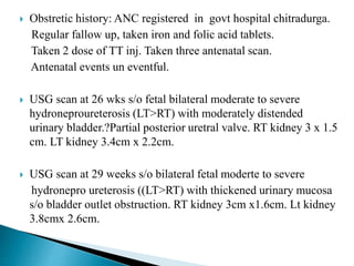  Obstretic history: ANC registered in govt hospital chitradurga.
Regular fallow up, taken iron and folic acid tablets.
Taken 2 dose of TT inj. Taken three antenatal scan.
Antenatal events un eventful.
 USG scan at 26 wks s/o fetal bilateral moderate to severe
hydroneproureterosis (LT>RT) with moderately distended
urinary bladder.?Partial posterior uretral valve. RT kidney 3 x 1.5
cm. LT kidney 3.4cm x 2.2cm.
 USG scan at 29 weeks s/o bilateral fetal moderte to severe
hydronepro ureterosis ((LT>RT) with thickened urinary mucosa
s/o bladder outlet obstruction. RT kidney 3cm x1.6cm. Lt kidney
3.8cmx 2.6cm.
 