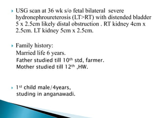  USG scan at 36 wk s/o fetal bilateral severe
hydronephroureterosis (LT>RT) with distended bladder
5 x 2.5cm likely distal obstruction . RT kidney 4cm x
2.5cm. LT kidney 5cm x 2.5cm.
 Family history:
Married life 6 years.
Father studied till 10th std, farmer.
Mother studied till 12th ,HW.
 1st child male/4years,
studing in anganawadi.
 
