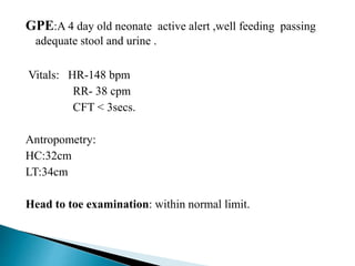 GPE:A 4 day old neonate active alert ,well feeding passing
adequate stool and urine .
Vitals: HR-148 bpm
RR- 38 cpm
CFT < 3secs.
Antropometry:
HC:32cm
LT:34cm
Head to toe examination: within normal limit.
 
